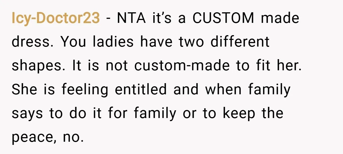 Icy-Doctor23 − NTA it’s a CUSTOM made dress. You ladies have two different shapes. It is not custom-made to fit her. She is feeling entitled and when family says to...