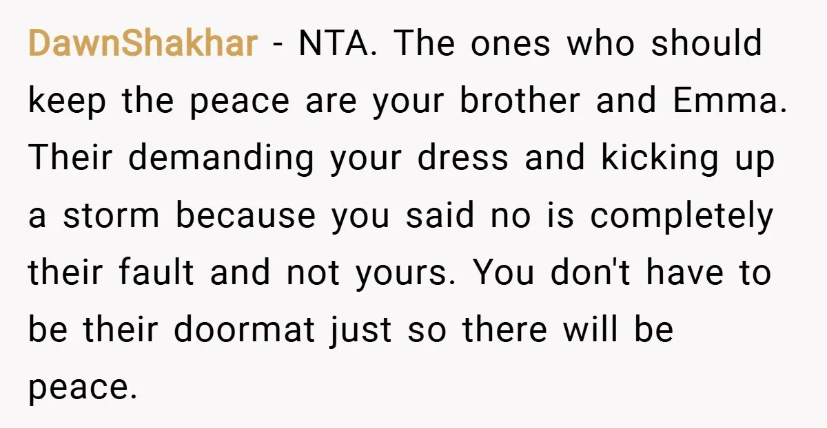 DawnShakhar − NTA. The ones who should keep the peace are your brother and Emma. Their demanding your dress and kicking up a storm because you said no is completely...
