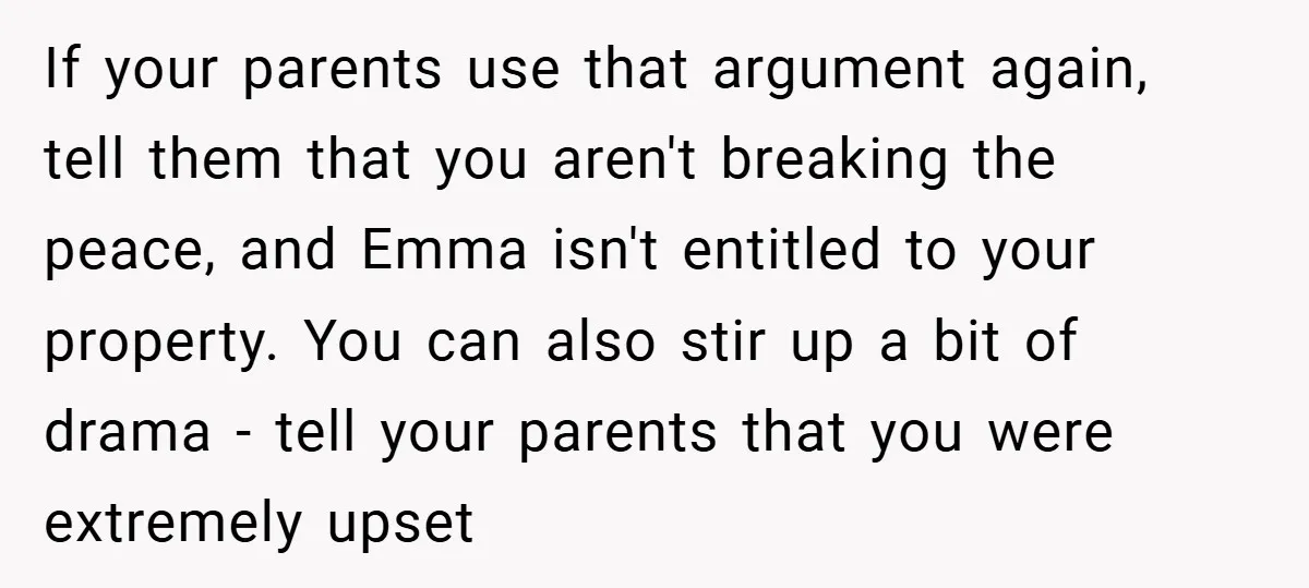 If your parents use that argument again, tell them that you aren't breaking the peace, and Emma isn't entitled to your property. You can also stir up a bit of...
