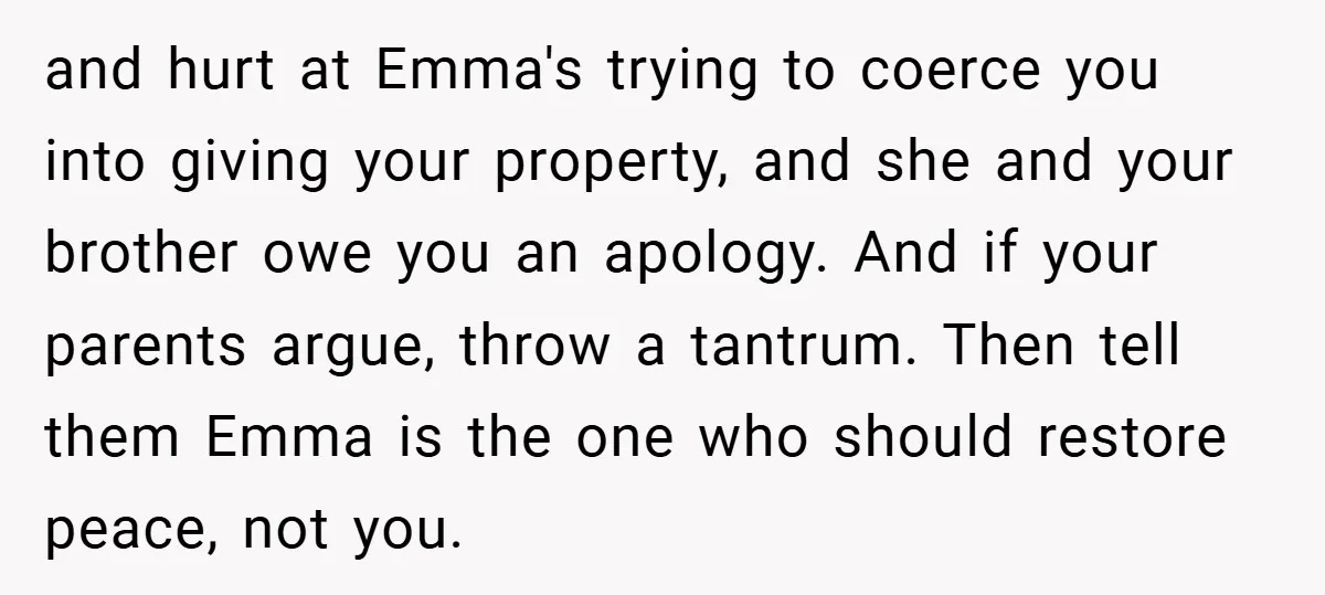 and hurt at Emma's trying to coerce you into giving your property, and she and your brother owe you an apology. And if your parents argue, throw a tantrum. Then...