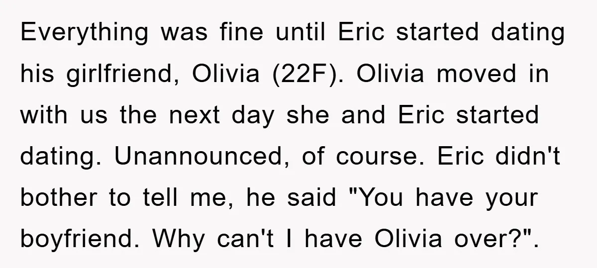 Everything was fine until Eric started dating his girlfriend, Olivia (22F). Olivia moved in with us the next day she and Eric started dating. Unannounced, of course. Eric didn't bother...