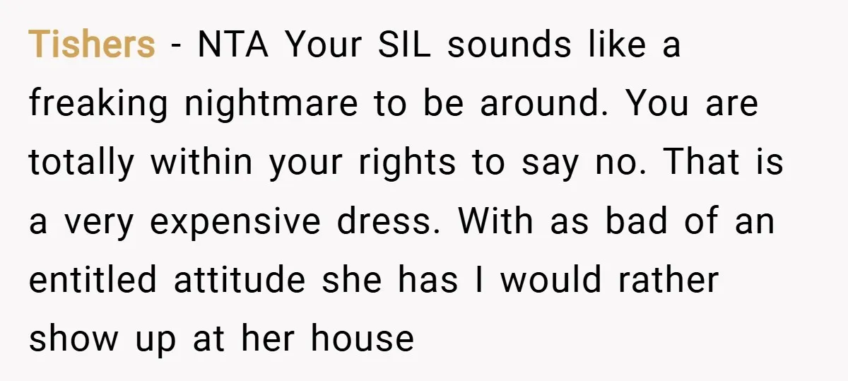 Tishers − NTA Your SIL sounds like a freaking nightmare to be around. You are totally within your rights to say no. That is a very expensive dress. With as...