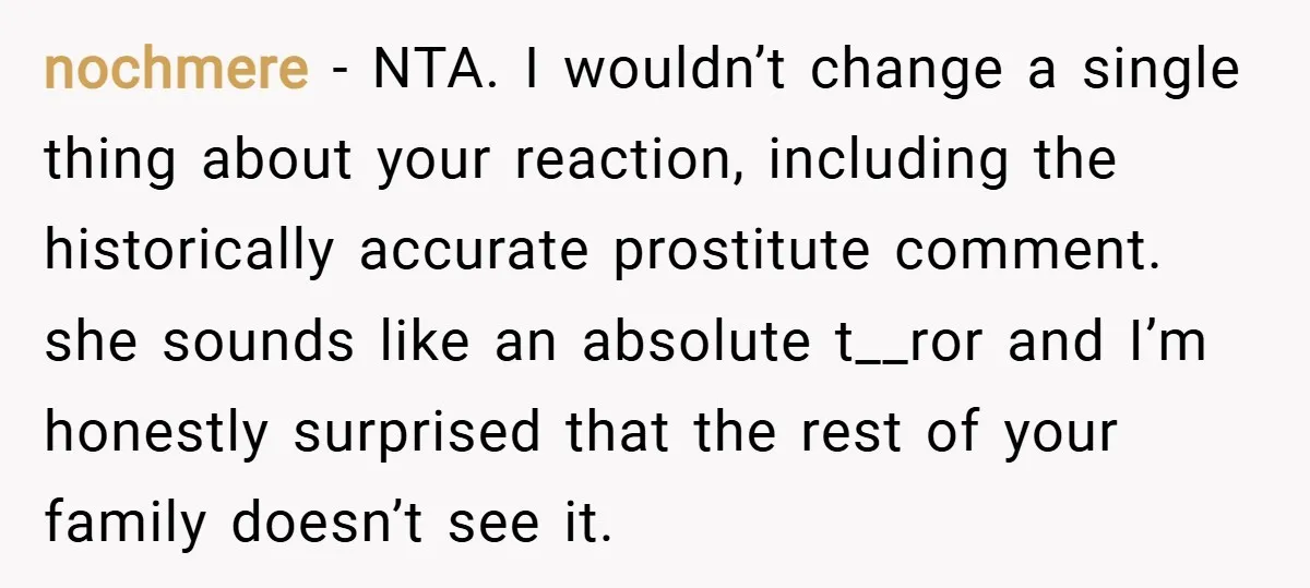 nochmere − NTA. I wouldn’t change a single thing about your reaction, including the historically accurate prostitute comment. she sounds like an absolute t__ror and I’m honestly surprised that the...