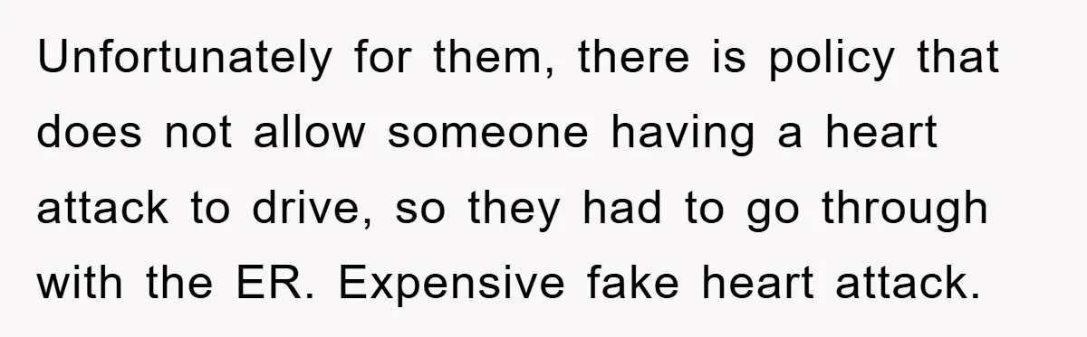 Unfortunately for them, there is policy that does not allow someone having a heart attack to drive, so they had to go through with the ER. Expensive fake heart attack.