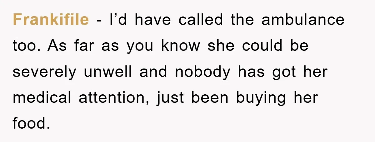 Frankifile − I’d have called the ambulance too. As far as you know she could be severely unwell and nobody has got her medical attention, just been buying her food.
