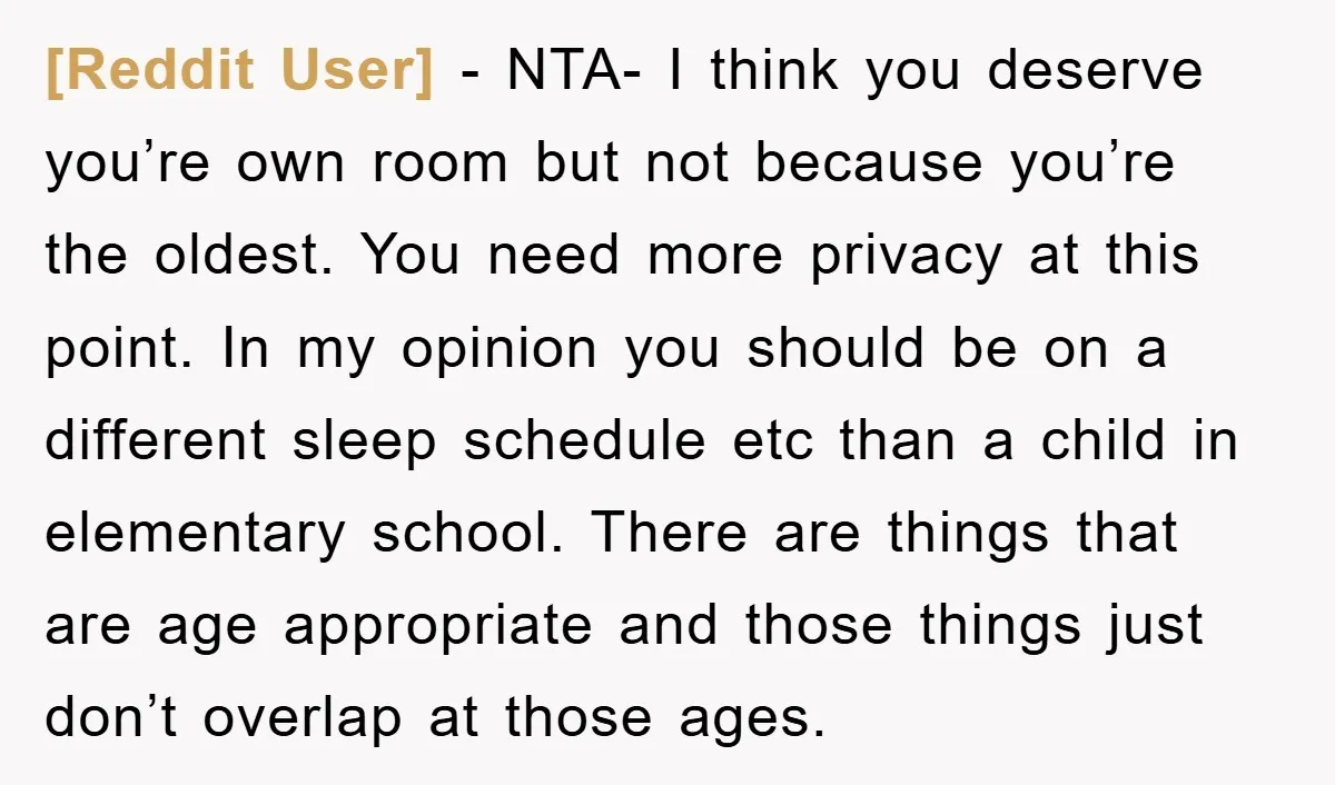 [Reddit User] − NTA- I think you deserve you’re own room but not because you’re the oldest. You need more privacy at this point. In my opinion you should be...