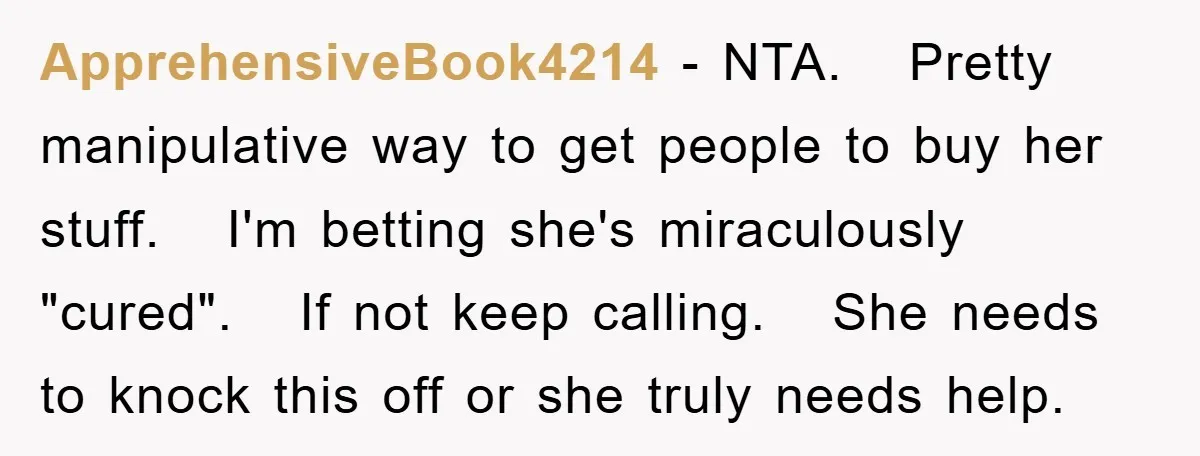 ApprehensiveBook4214 − NTA. Pretty manipulative way to get people to buy her stuff. I'm betting she's miraculously "cured". If not keep calling. She needs to knock this off or she...