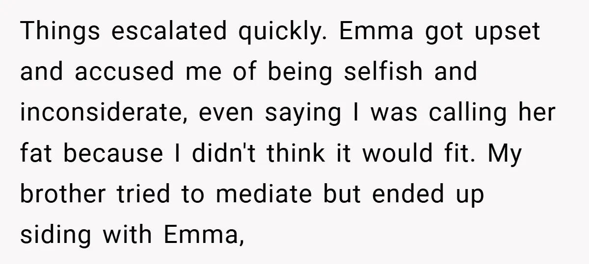 Things escalated quickly. Emma got upset and accused me of being selfish and inconsiderate, even saying I was calling her fat because I didn't think it would fit. My brother...