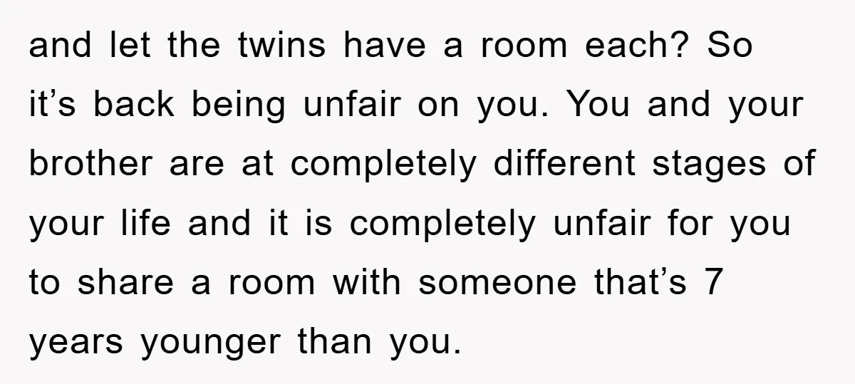 and let the twins have a room each? So it’s back being unfair on you. You and your brother are at completely different stages of your life and it is...