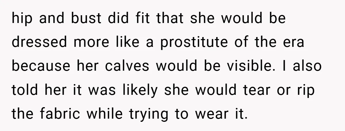 hip and bust did fit that she would be dressed more like a prostitute of the era because her calves would be visible. I also told her it was likely...