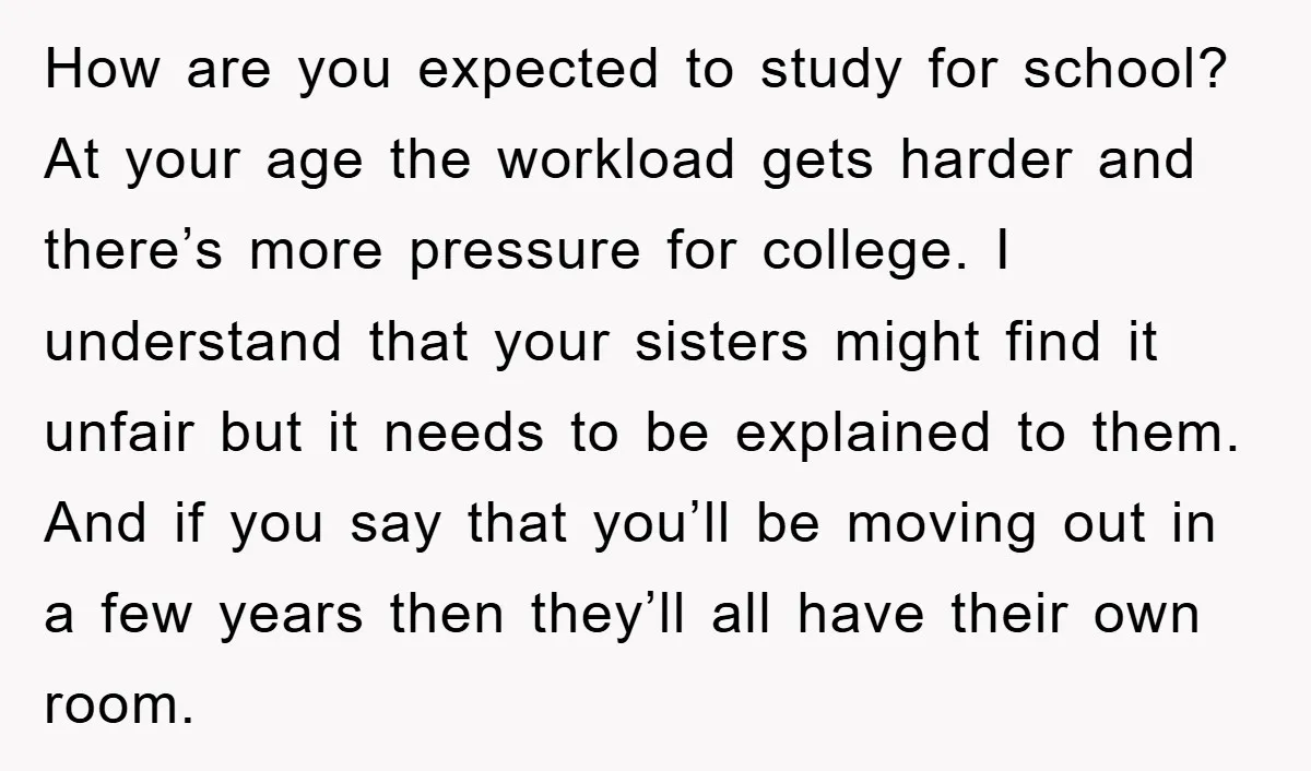 How are you expected to study for school? At your age the workload gets harder and there’s more pressure for college. I understand that your sisters might find it unfair...