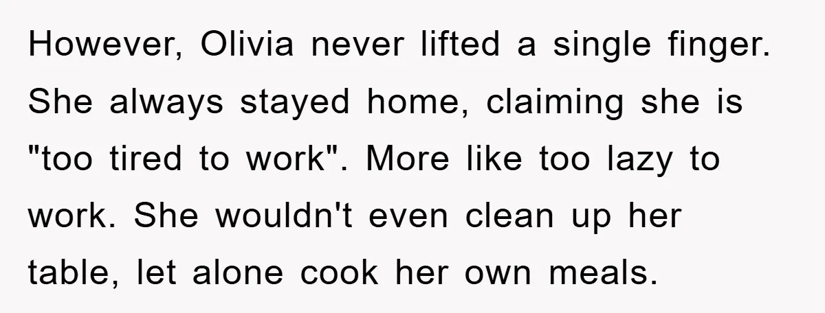 However, Olivia never lifted a single finger. She always stayed home, claiming she is "too tired to work". More like too lazy to work. She wouldn't even clean up her...