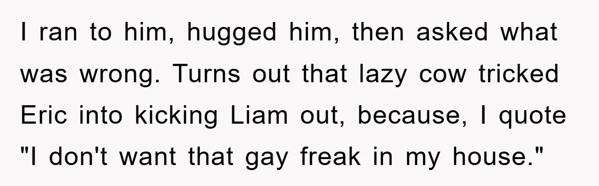 I ran to him, hugged him, then asked what was wrong. Turns out that lazy cow tricked Eric into kicking Liam out, because, I quote "I don't want that gay...
