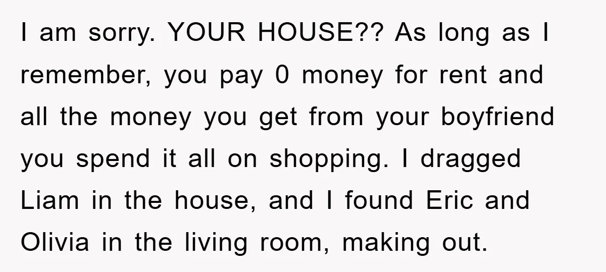 I am sorry. YOUR HOUSE?? As long as I remember, you pay 0 money for rent and all the money you get from your boyfriend you spend it all on...