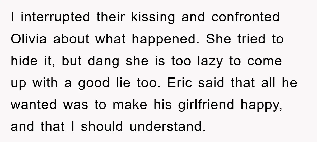 I interrupted their kissing and confronted Olivia about what happened. She tried to hide it, but dang she is too lazy to come up with a good lie too. Eric...