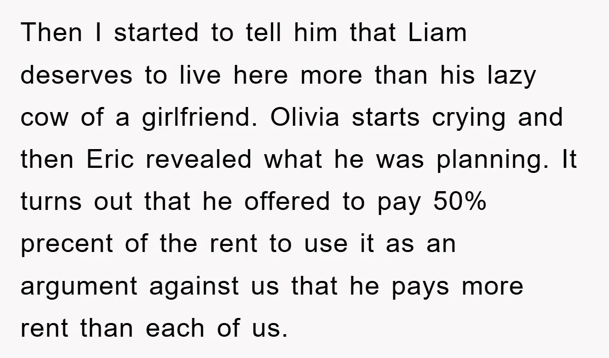 Then I started to tell him that Liam deserves to live here more than his lazy cow of a girlfriend. Olivia starts crying and then Eric revealed what he was...