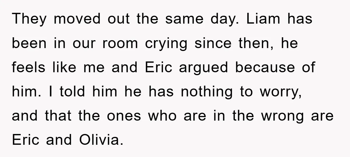They moved out the same day. Liam has been in our room crying since then, he feels like me and Eric argued because of him. I told him he has...