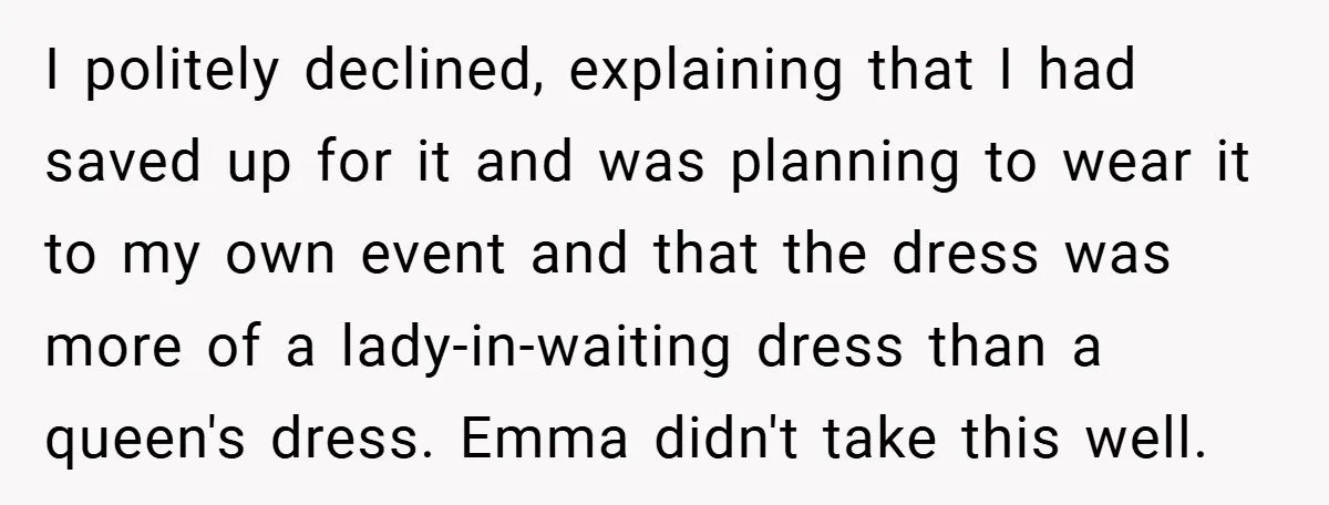 I politely declined, explaining that I had saved up for it and was planning to wear it to my own event and that the dress was more of a lady-in-waiting...