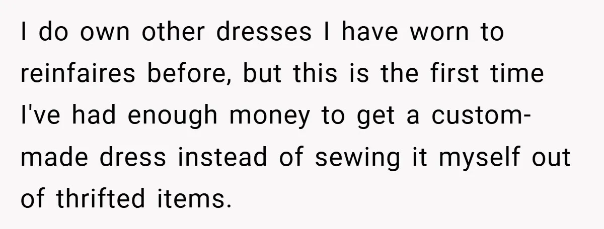I do own other dresses I have worn to reinfaires before, but this is the first time I've had enough money to get a custom-made dress instead of sewing it...