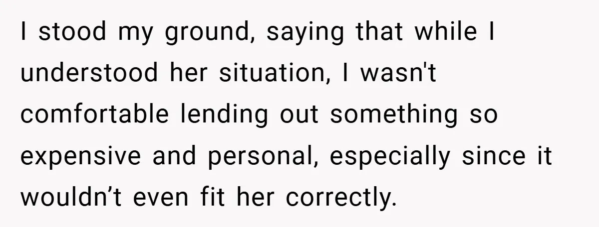 I stood my ground, saying that while I understood her situation, I wasn't comfortable lending out something so expensive and personal, especially since it wouldn’t even fit her correctly.