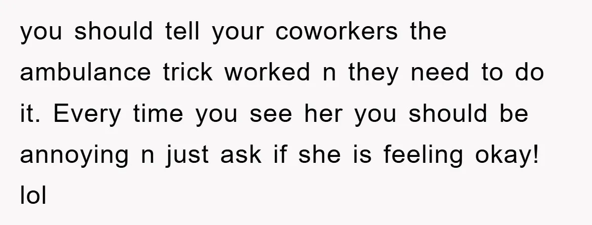 you should tell your coworkers the ambulance trick worked n they need to do it. Every time you see her you should be annoying n just ask if she is...