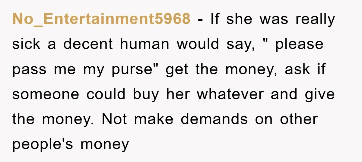 No_Entertainment5968 − If she was really sick a decent human would say, " please pass me my purse" get the money, ask if someone could buy her whatever and give...
