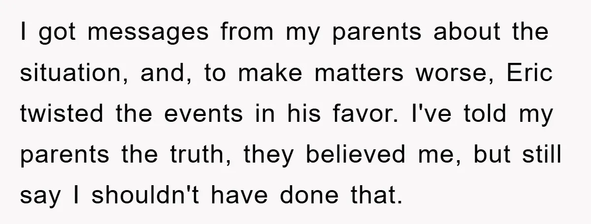 I got messages from my parents about the situation, and, to make matters worse, Eric twisted the events in his favor. I've told my parents the truth, they believed me,...