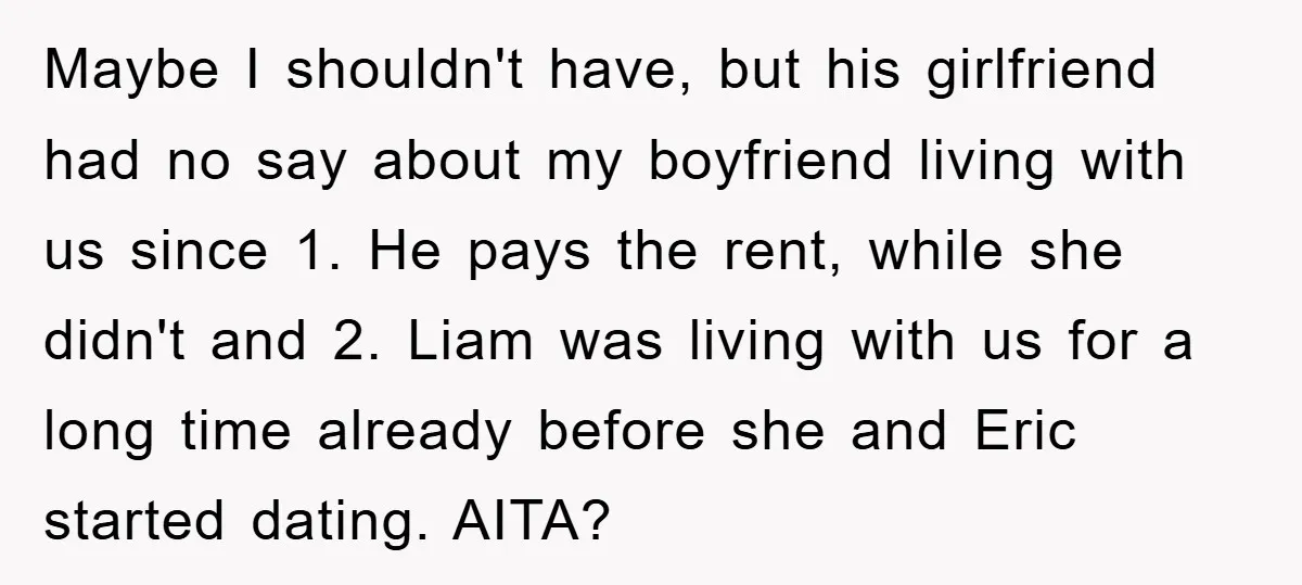 Maybe I shouldn't have, but his girlfriend had no say about my boyfriend living with us since 1. He pays the rent, while she didn't and 2. Liam was living...