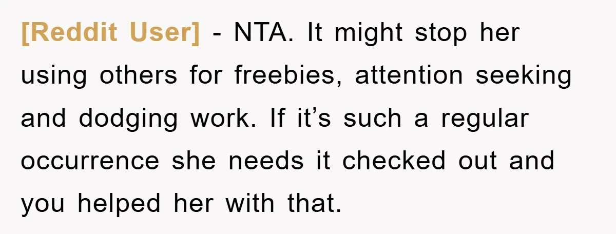 [Reddit User] − NTA. It might stop her using others for freebies, attention seeking and dodging work. If it’s such a regular occurrence she needs it checked out and you...