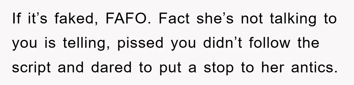 If it’s faked, FAFO. Fact she’s not talking to you is telling, pissed you didn’t follow the script and dared to put a stop to her antics.