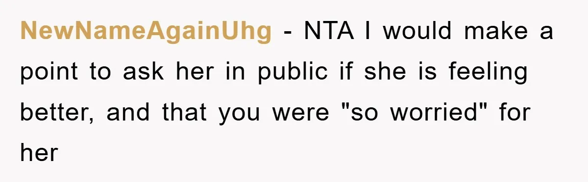 NewNameAgainUhg − NTA I would make a point to ask her in public if she is feeling better, and that you were "so worried" for her