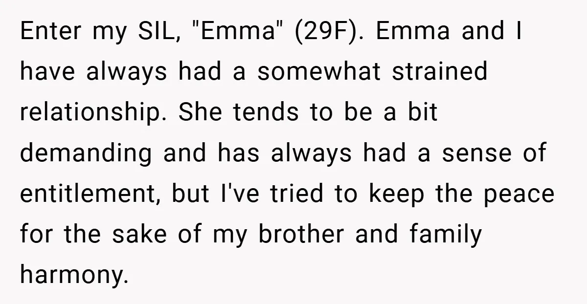 Enter my SIL, "Emma" (29F). Emma and I have always had a somewhat strained relationship. She tends to be a bit demanding and has always had a sense of entitlement,...
