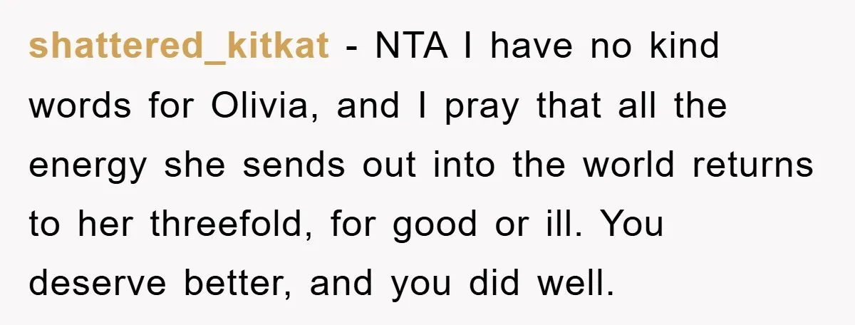 shattered_kitkat − NTA I have no kind words for Olivia, and I pray that all the energy she sends out into the world returns to her threefold, for good or...