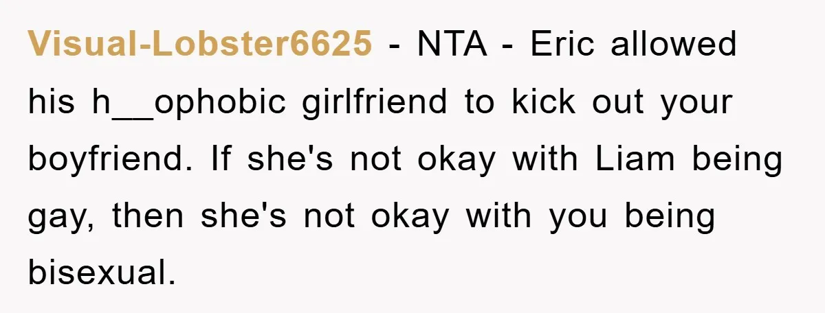 Visual-Lobster6625 − NTA - Eric allowed his h__ophobic girlfriend to kick out your boyfriend. If she's not okay with Liam being gay, then she's not okay with you being bisexual.