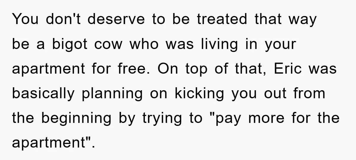 You don't deserve to be treated that way be a bigot cow who was living in your apartment for free. On top of that, Eric was basically planning on kicking...