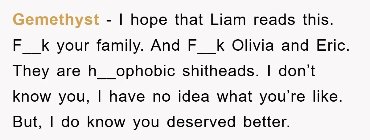 Gemethyst − I hope that Liam reads this. F__k your family. And F__k Olivia and Eric. They are h__ophobic shitheads. I don’t know you, I have no idea what you’re...