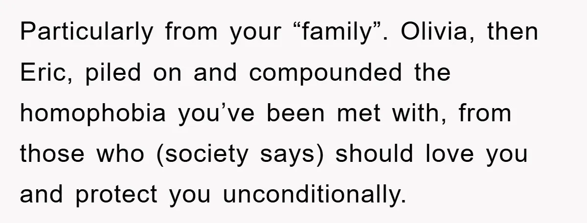 Particularly from your “family”. Olivia, then Eric, piled on and compounded the homophobia you’ve been met with, from those who (society says) should love you and protect you unconditionally.