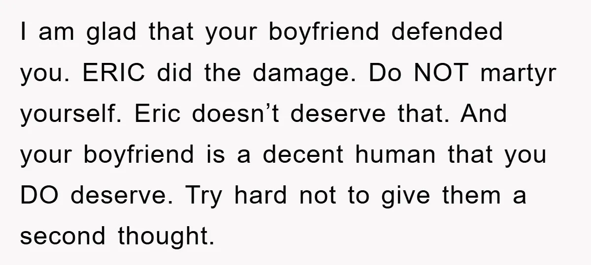 I am glad that your boyfriend defended you. ERIC did the damage. Do NOT martyr yourself. Eric doesn’t deserve that. And your boyfriend is a decent human that you DO...