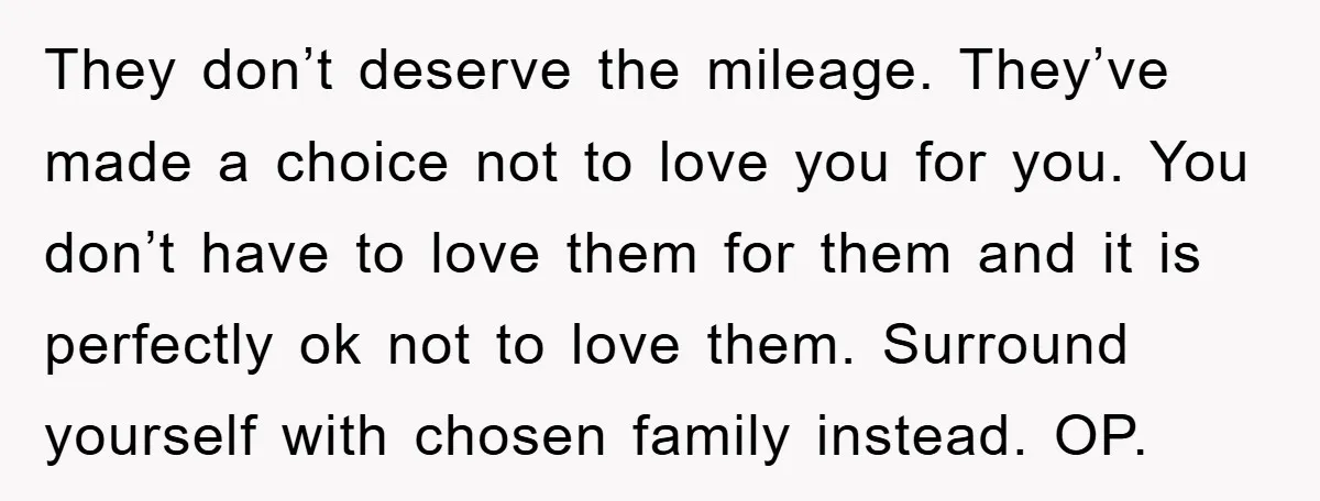 They don’t deserve the mileage. They’ve made a choice not to love you for you. You don’t have to love them for them and it is perfectly ok not to...