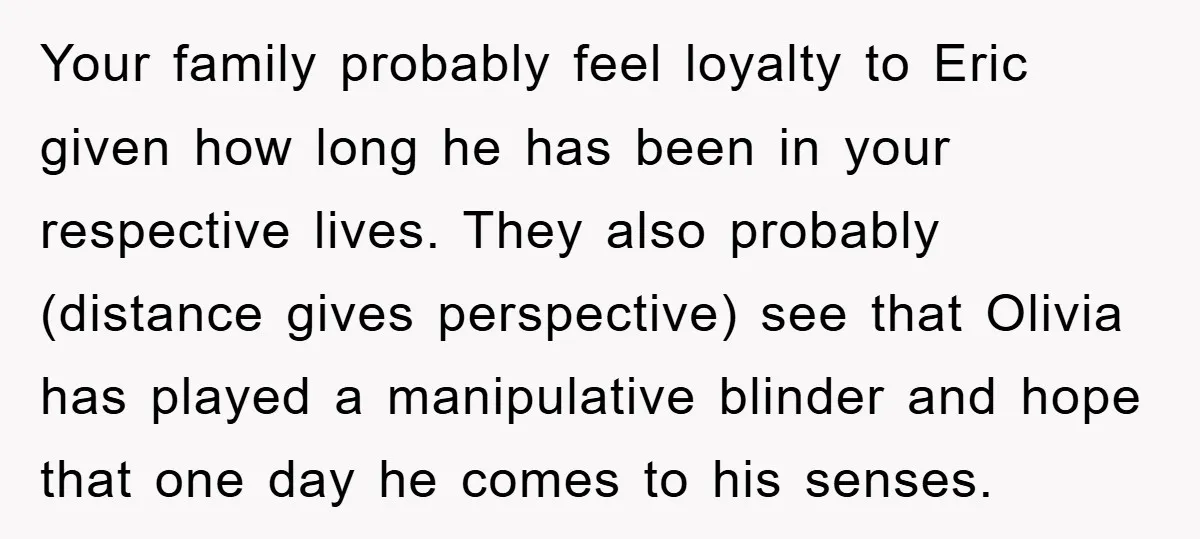 Your family probably feel loyalty to Eric given how long he has been in your respective lives. They also probably (distance gives perspective) see that Olivia has played a manipulative...