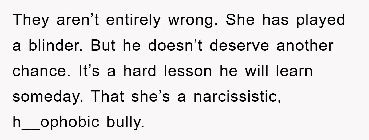 They aren’t entirely wrong. She has played a blinder. But he doesn’t deserve another chance. It’s a hard lesson he will learn someday. That she’s a narcissistic, h__ophobic bully.