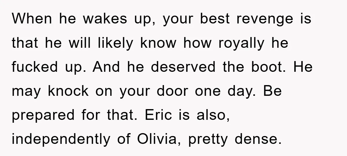 When he wakes up, your best revenge is that he will likely know how royally he fucked up. And he deserved the boot. He may knock on your door one...