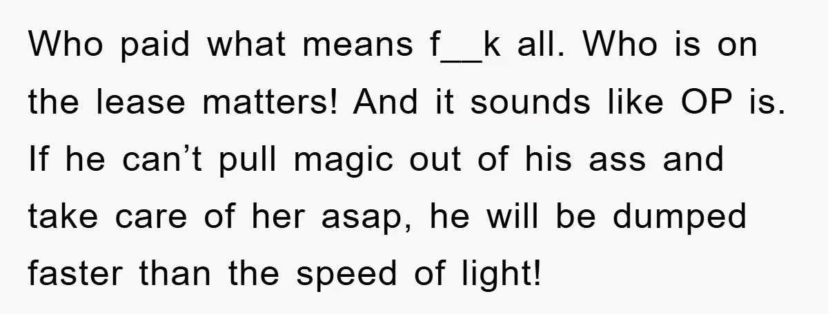 Who paid what means f__k all. Who is on the lease matters! And it sounds like OP is. If he can’t pull magic out of his ass and take care...