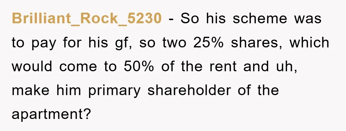 Brilliant_Rock_5230 − So his scheme was to pay for his gf, so two 25% shares, which would come to 50% of the rent and uh, make him primary shareholder of...