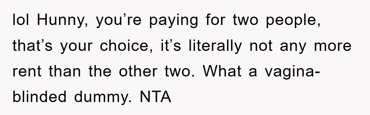 lol Hunny, you’re paying for two people, that’s your choice, it’s literally not any more rent than the other two. What a vagina-blinded dummy. NTA