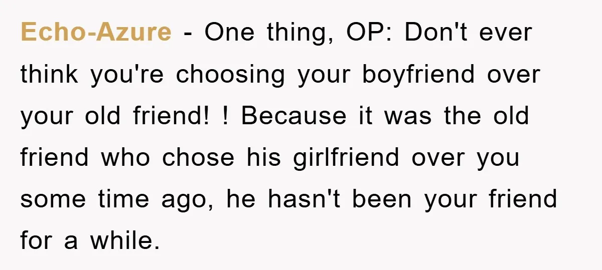 Echo-Azure − One thing, OP: Don't ever think you're choosing your boyfriend over your old friend! ! Because it was the old friend who chose his girlfriend over you some...