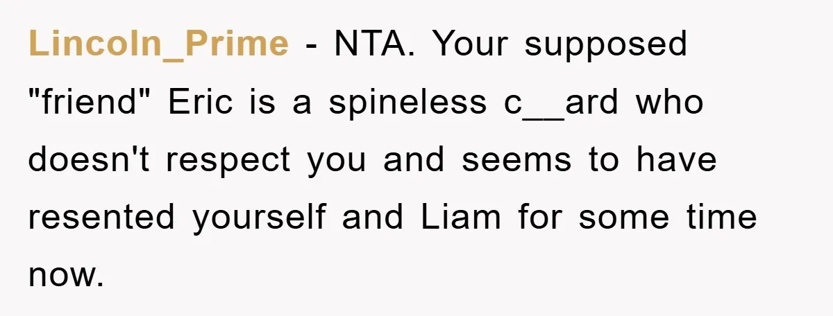 Lincoln_Prime − NTA. Your supposed "friend" Eric is a spineless c__ard who doesn't respect you and seems to have resented yourself and Liam for some time now.