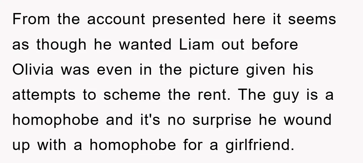 From the account presented here it seems as though he wanted Liam out before Olivia was even in the picture given his attempts to scheme the rent. The guy is...