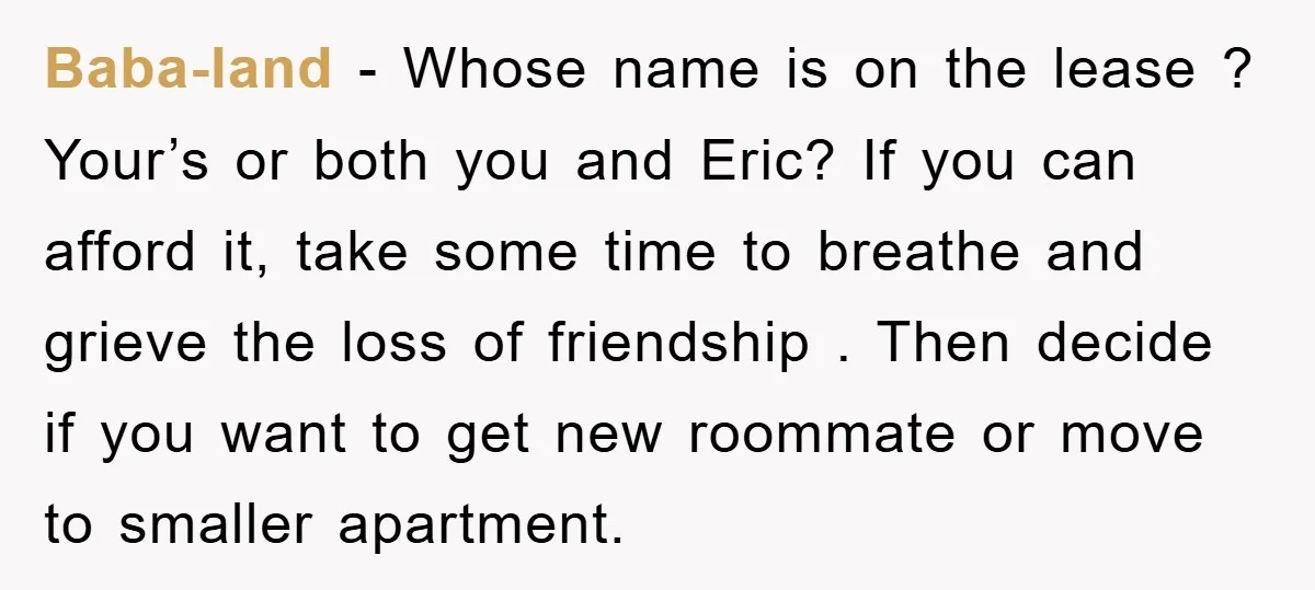 Baba-land − Whose name is on the lease ? Your’s or both you and Eric? If you can afford it, take some time to breathe and grieve the loss of...