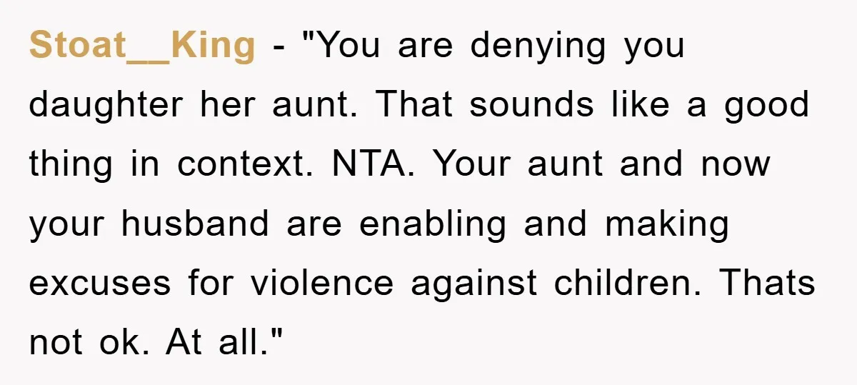 Stoat__King - "You are denying you daughter her aunt. That sounds like a good thing in context. NTA. Your aunt and now your husband are enabling and making excuses for...